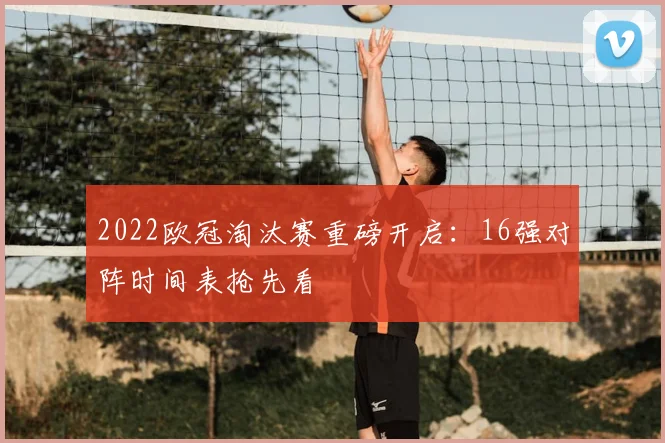 2022欧冠淘汰赛重磅开启:16强对阵时间表抢先看