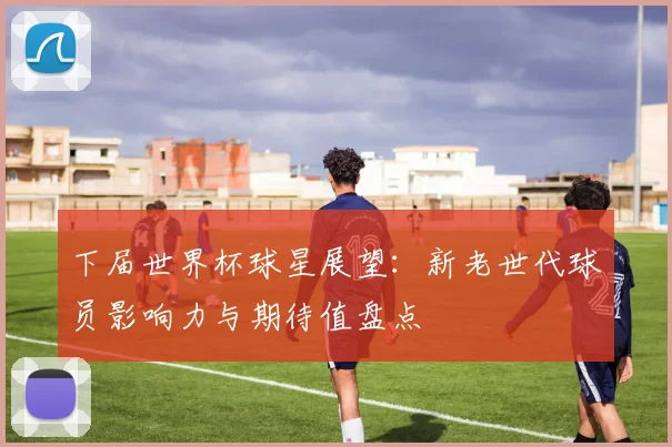 下届世界杯球星展望:新老世代球员影响力与期待值盘点