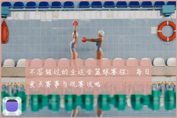 不容错过的全运会篮球赛程:每日重点赛事与观赛攻略