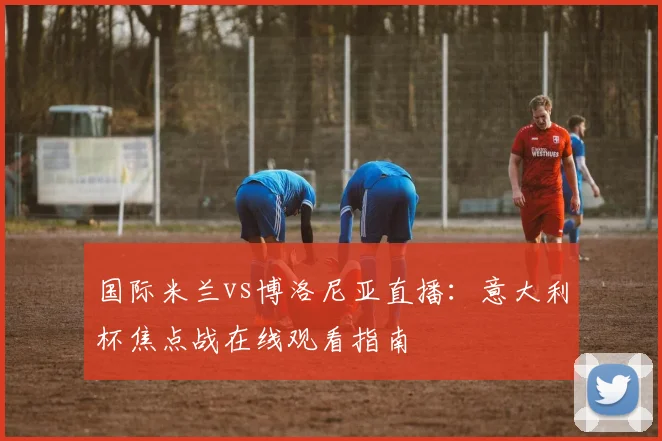 国际米兰vs博洛尼亚直播：意大利杯焦点战在线观看指南