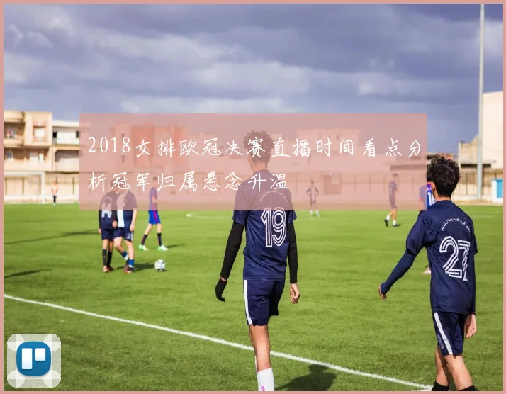 2018女排欧冠决赛直播时间看点分析冠军归属悬念升温