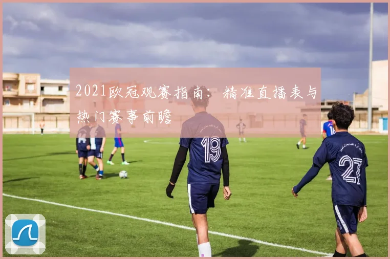 2021欧冠观赛指南：精准直播表与热门赛事前瞻
