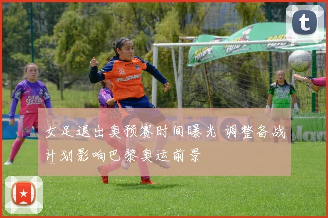 女足退出奥预赛时间曝光 调整备战计划影响巴黎奥运前景