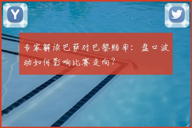 专家解读巴萨对巴黎赔率：盘口波动如何影响比赛走向？