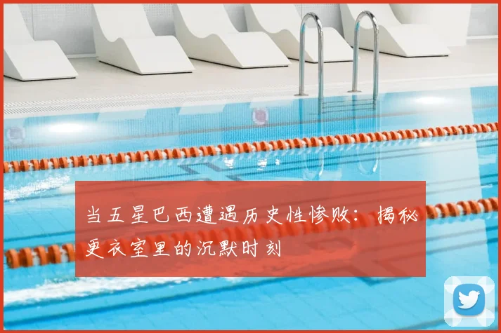 当五星巴西遭遇历史性惨败：揭秘更衣室里的沉默时刻