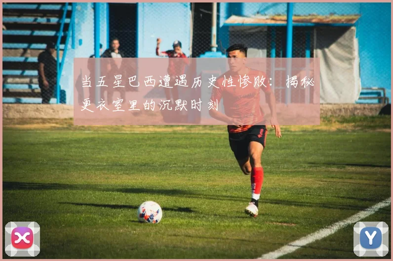 当五星巴西遭遇历史性惨败：揭秘更衣室里的沉默时刻