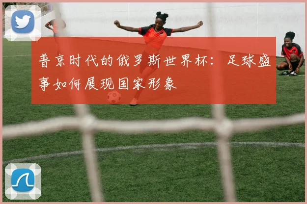 普京时代的俄罗斯世界杯：足球盛事如何展现国家形象