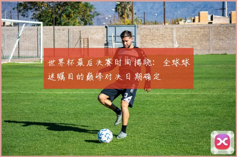 世界杯最后决赛时间揭晓：全球球迷瞩目的巅峰对决日期确定