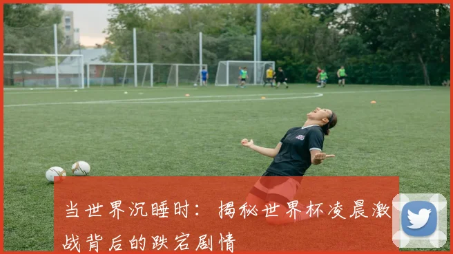 当世界沉睡时：揭秘世界杯凌晨激战背后的跌宕剧情