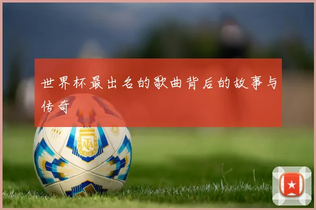 世界杯最出名的歌曲背后的故事与传奇